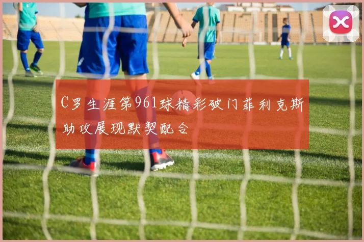 C罗生涯第961球精彩破门菲利克斯助攻展现默契配合