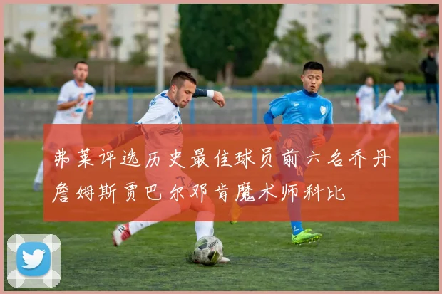 弗莱评选历史最佳球员前六名乔丹詹姆斯贾巴尔邓肯魔术师科比