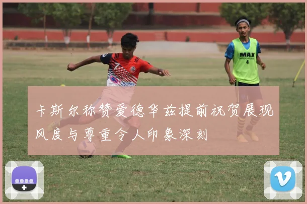 卡斯尔称赞爱德华兹提前祝贺展现风度与尊重令人印象深刻