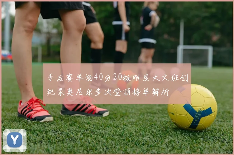 季后赛单场40分20板难度大文班创纪录奥尼尔多次登顶榜单解析