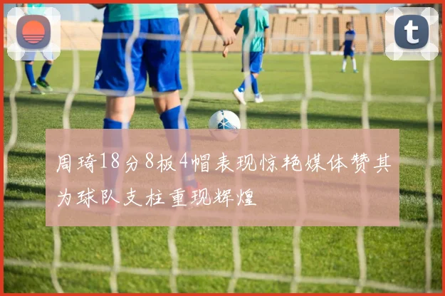 周琦18分8板4帽表现惊艳媒体赞其为球队支柱重现辉煌