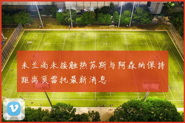 米兰尚未接触热苏斯与阿森纳保持距离莫雷托最新消息