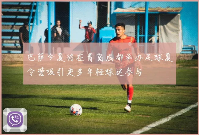 巴萨今夏将在青岛成都举办足球夏令营吸引更多年轻球迷参与
