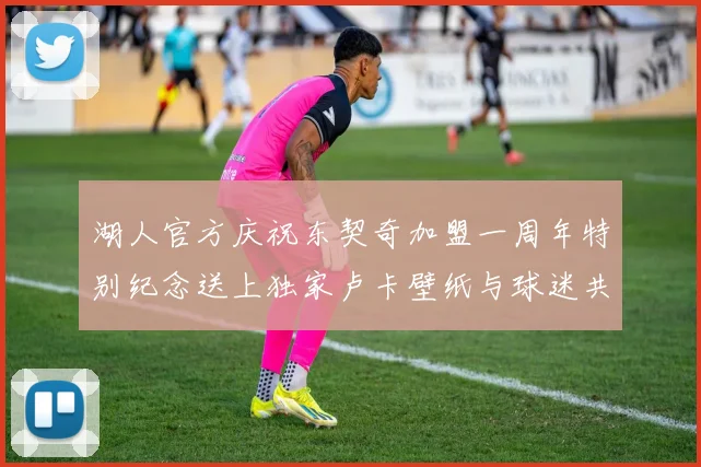 湖人官方庆祝东契奇加盟一周年特别纪念送上独家卢卡壁纸与球迷共享快乐时光