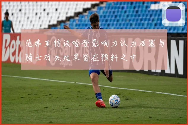 范弗里特谈哈登影响力认为活塞与骑士对决结果皆在预料之中
