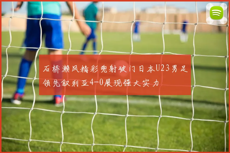 石桥濑风精彩兜射破门日本U23男足领先叙利亚4-0展现强大实力