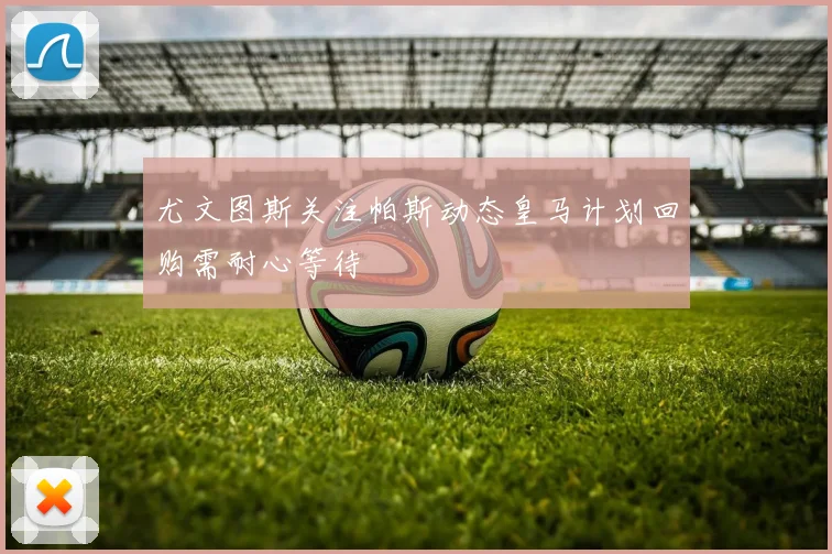 尤文图斯关注帕斯动态皇马计划回购需耐心等待