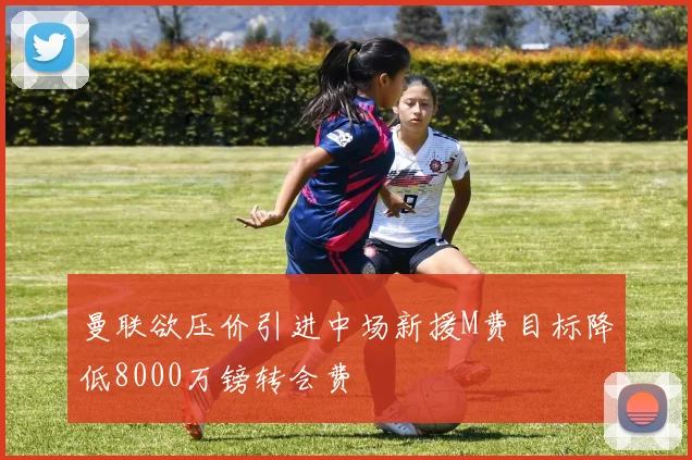 曼联欲压价引进中场新援M费目标降低8000万镑转会费