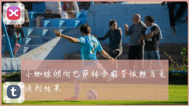 小蜘蛛倾向巴萨转会前景依赖马竞谈判结果