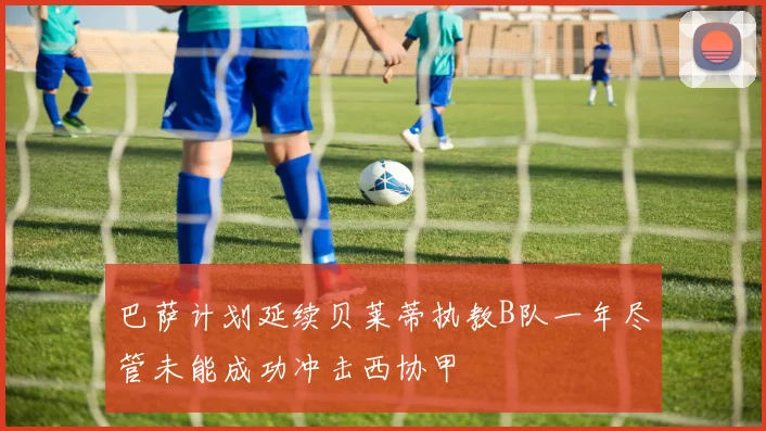 巴萨计划延续贝莱蒂执教B队一年尽管未能成功冲击西协甲
