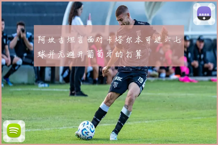 阿坎吉坦言面对卡塔尔本可进六七球并无避开葡萄牙的打算