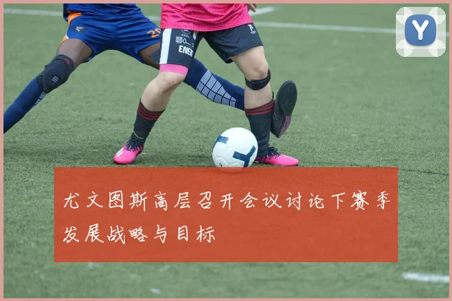 尤文图斯高层召开会议讨论下赛季发展战略与目标
