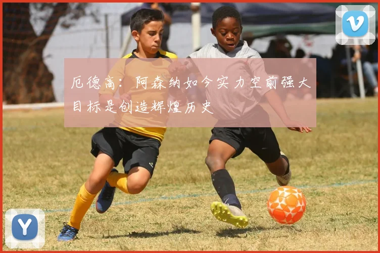 厄德高：阿森纳如今实力空前强大目标是创造辉煌历史