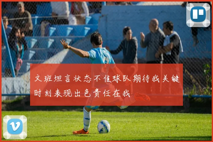 文班坦言状态不佳球队期待我关键时刻表现出色责任在我
