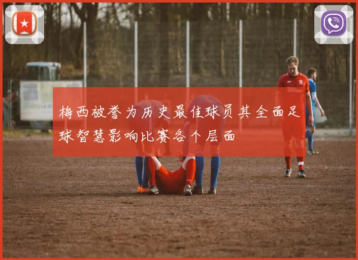 梅西被誉为历史最佳球员其全面足球智慧影响比赛各个层面