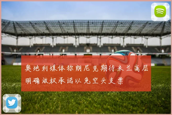 奥地利媒体称朗尼克期待米兰高层明确放权承诺以免空头支票