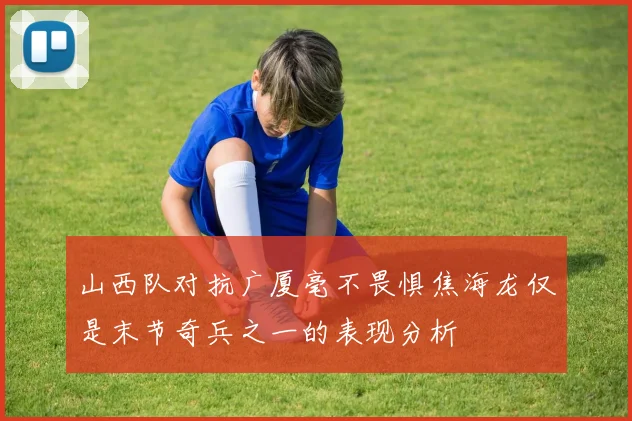 山西队对抗广厦毫不畏惧焦海龙仅是末节奇兵之一的表现分析