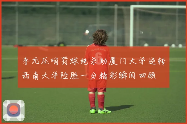 李元压哨罚球绝杀助厦门大学逆转西南大学险胜一分精彩瞬间回顾